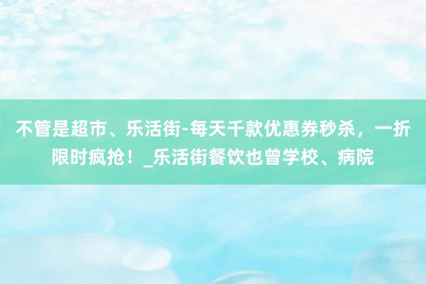 不管是超市、乐活街-每天千款优惠券秒杀，一折限时疯抢！_乐活街餐饮也曾学校、病院