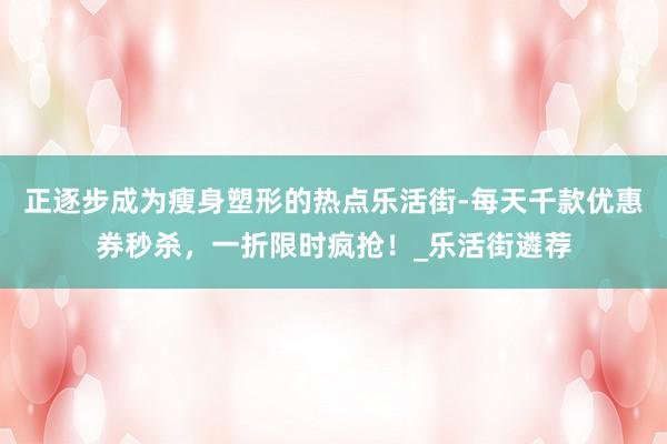 正逐步成为瘦身塑形的热点乐活街-每天千款优惠券秒杀,一折限时疯抢!_乐活街遴荐