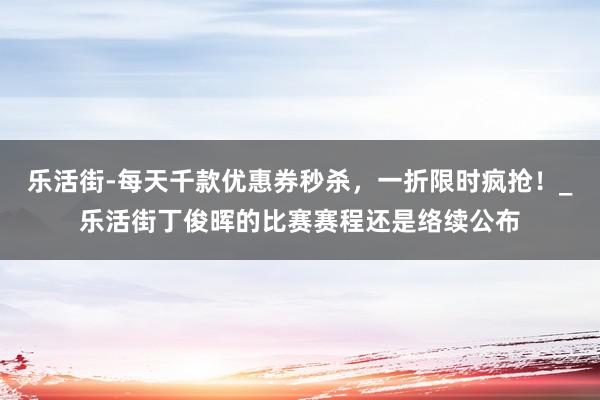 乐活街-每天千款优惠券秒杀，一折限时疯抢！_乐活街丁俊晖的比赛赛程还是络续公布
