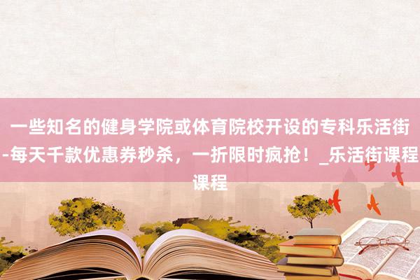 一些知名的健身学院或体育院校开设的专科乐活街-每天千款优惠券秒杀，一折限时疯抢！_乐活街课程