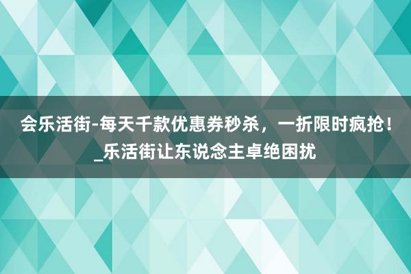 会乐活街-每天千款优惠券秒杀，一折限时疯抢！_乐活街让东说念主卓绝困扰