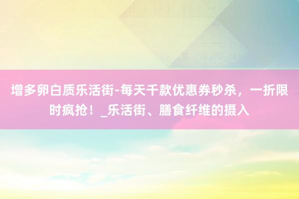 增多卵白质乐活街-每天千款优惠券秒杀，一折限时疯抢！_乐活街、膳食纤维的摄入