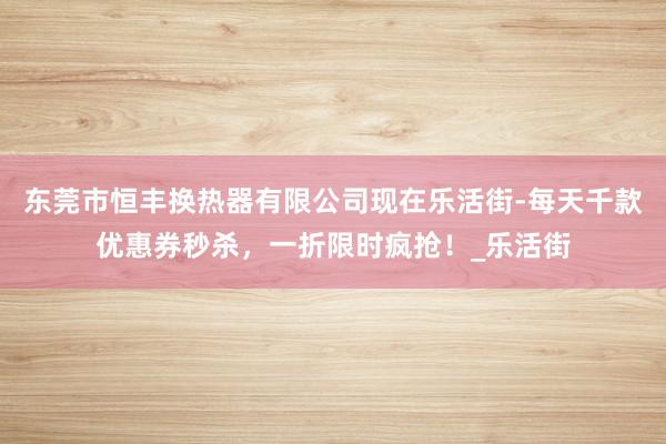 东莞市恒丰换热器有限公司现在乐活街-每天千款优惠券秒杀，一折限时疯抢！_乐活街